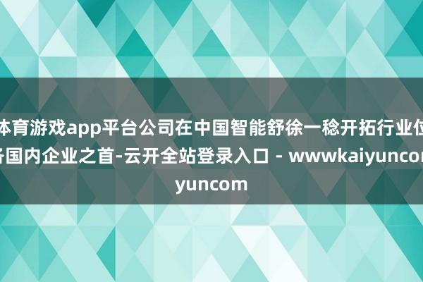 体育游戏app平台公司在中国智能舒徐一稔开拓行业位各国内企业之首-云开全站登录入口 - wwwkaiyuncom