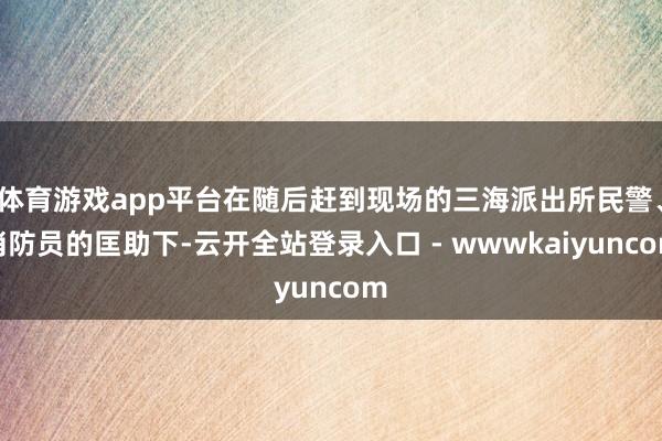 体育游戏app平台在随后赶到现场的三海派出所民警、消防员的匡助下-云开全站登录入口 - wwwkaiyuncom