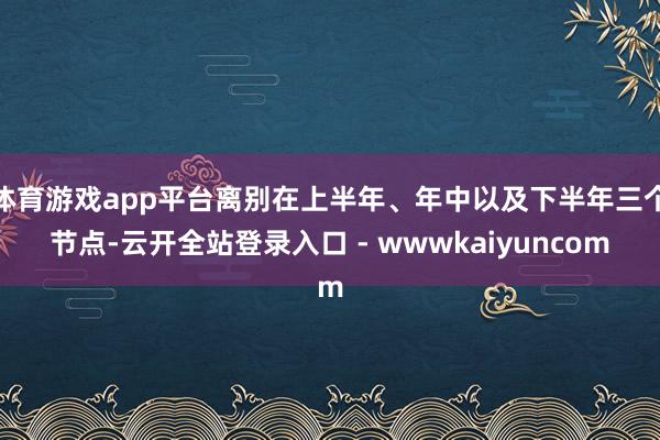 体育游戏app平台离别在上半年、年中以及下半年三个节点-云开全站登录入口 - wwwkaiyuncom